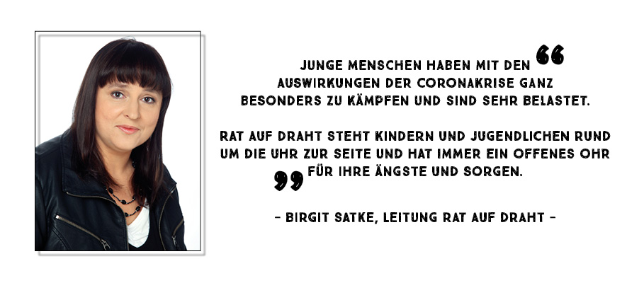 "Junge Menschen haben mit den Auswirkungen der Coronakrise ganz besonders zu kämpfen und sind sehr belastet. Rat auf Draht steht Kindern und Jugendlichen Rund um die Uhr zur Seite und hat immer ein offenes Ohr für ihre Ängste und Sorgen." - Birgit Satke, Leitung Rat auf Draht